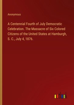A Centennial Fourth of July Democratic Celebration. The Massacre of Six Colored Citizens of the United States at Hamburgh, S. C., July 4, 1876.