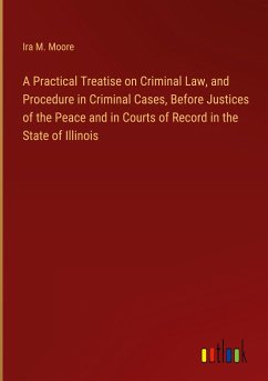A Practical Treatise on Criminal Law, and Procedure in Criminal Cases, Before Justices of the Peace and in Courts of Record in the State of Illinois - Moore, Ira M.