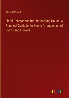 Floral Decorations for the Dwelling House. A Practical Guide to the Home Arrangement of Plants and Flowers - Hassard, Annie