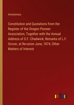 Constitution and Quotations from the Register of the Oregon Pioneer Association, Together with the Annual Address of S.F. Chadwick, Remarks of L.F. Grover, at Re-union June, 1874, Other Matters of Interest
