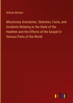 Missionary Anecdotes. Sketches, Facts, and Incidents Relating to the State of the Heathen and the Effects of the Gospel in Various Parts of the World