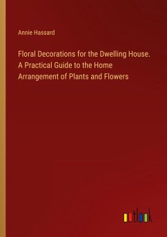 Floral Decorations for the Dwelling House. A Practical Guide to the Home Arrangement of Plants and Flowers