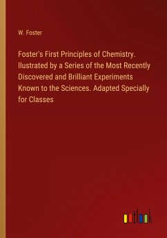Foster's First Principles of Chemistry. Ilustrated by a Series of the Most Recently Discovered and Brilliant Experiments Known to the Sciences. Adapted Specially for Classes - Foster, W.