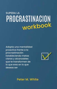 Supera la Procrastinacion Workbook. Adopta una mentalidad proactiva frente a la procrastinación Estableciendo metas claras y alcanzables que te transformen de lo que eres en lo que deseas ser (eBook, ePUB) - White, Peter M.