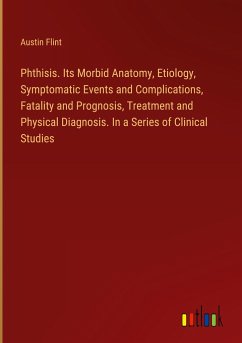 Phthisis. Its Morbid Anatomy, Etiology, Symptomatic Events and Complications, Fatality and Prognosis, Treatment and Physical Diagnosis. In a Series of Clinical Studies