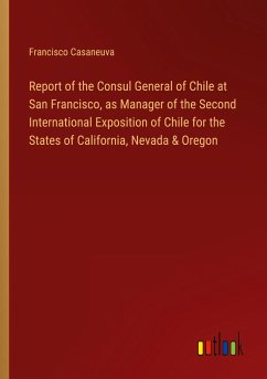 Report of the Consul General of Chile at San Francisco, as Manager of the Second International Exposition of Chile for the States of California, Nevada & Oregon - Casaneuva, Francisco