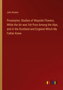 Proserpina. Studies of Wayside Flowers, While the Air was Yet Pure Among the Alps, and in the Scotland and England Which My Father Knew
