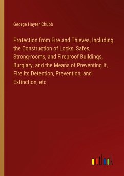 Protection from Fire and Thieves, Including the Construction of Locks, Safes, Strong-rooms, and Fireproof Buildings, Burglary, and the Means of Preventing It, Fire Its Detection, Prevention, and Extinction, etc - Chubb, George Hayter