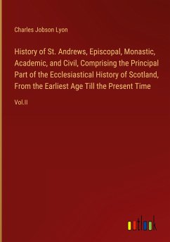 History of St. Andrews, Episcopal, Monastic, Academic, and Civil, Comprising the Principal Part of the Ecclesiastical History of Scotland, From the Earliest Age Till the Present Time