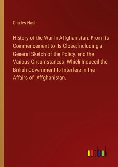 History of the War in Affghanistan: From Its Commencement to Its Close; Including a General Sketch of the Policy, and the Various Circumstances Which Induced the British Government to Interfere in the Affairs of Affghanistan.