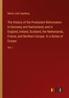 The History of the Protestant Reformation in Germany and Switzerland, and in England, Ireland, Scotland, the Netherlands, France, and Northern Europe. In a Series of Essays - Spalding, Martin John