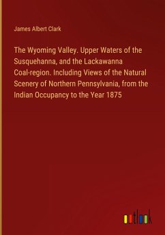 The Wyoming Valley. Upper Waters of the Susquehanna, and the Lackawanna Coal-region. Including Views of the Natural Scenery of Northern Pennsylvania, from the Indian Occupancy to the Year 1875