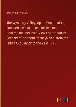 The Wyoming Valley. Upper Waters of the Susquehanna, and the Lackawanna Coal-region. Including Views of the Natural Scenery of Northern Pennsylvania, from the Indian Occupancy to the Year 1875 - Clark, James Albert