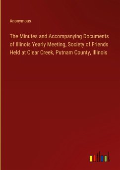 The Minutes and Accompanying Documents of Illinois Yearly Meeting, Society of Friends Held at Clear Creek, Putnam County, Illinois