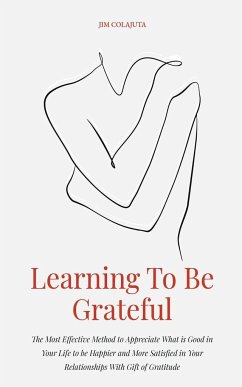 Learning To Be Grateful The Most Effective Method to Appreciate What is Good in Your Life to be Happier and More Satisfied in Your Relationships With Gift of Gratitude - Colajuta, Jim