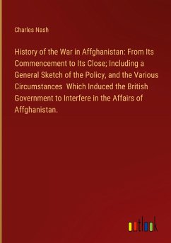 History of the War in Affghanistan: From Its Commencement to Its Close; Including a General Sketch of the Policy, and the Various Circumstances Which Induced the British Government to Interfere in the Affairs of Affghanistan.