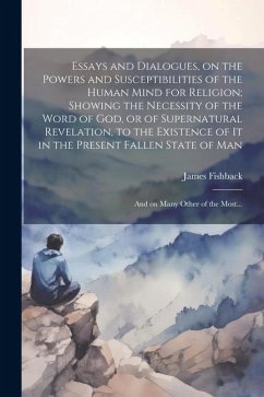 Essays and Dialogues, on the Powers and Susceptibilities of the Human Mind for Religion; Showing the Necessity of the Word of God, or of Supernatural Revelation, to the Existence of It in the Present Fallen State of Man - Fishback, James