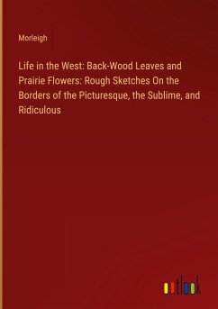 Life in the West: Back-Wood Leaves and Prairie Flowers: Rough Sketches On the Borders of the Picturesque, the Sublime, and Ridiculous - Morleigh