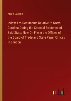 Indexes to Documents Relative to North Carolina During the Colonial Existence of Said State: Now On File in the Offices of the Board of Trade and State Paper Offices in London - Gallatin, Albert