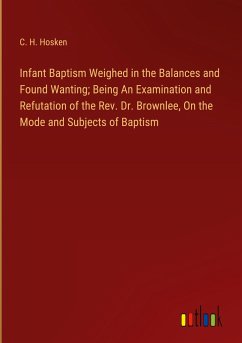 Infant Baptism Weighed in the Balances and Found Wanting; Being An Examination and Refutation of the Rev. Dr. Brownlee, On the Mode and Subjects of Baptism - Hosken, C. H.