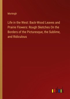 Life in the West: Back-Wood Leaves and Prairie Flowers: Rough Sketches On the Borders of the Picturesque, the Sublime, and Ridiculous - Morleigh