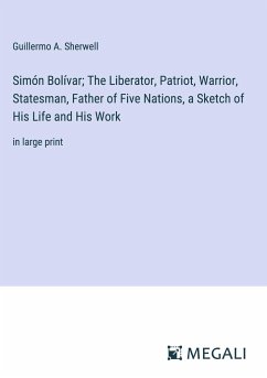 Simón Bolívar; The Liberator, Patriot, Warrior, Statesman, Father of Five Nations, a Sketch of His Life and His Work - Sherwell, Guillermo A.