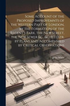 Some Account of the Proposed Improvemnts of the Western Part of London, by the Formation of the Regent's Park, the New Street, the New Sewer &c. &c. Illustr. by Plans and Accompanied by Critical Observations - White, John