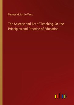 The Science and Art of Teaching. Or, the Principles and Practice of Education - Le Vaux, George Victor