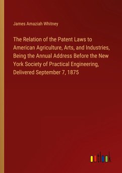 The Relation of the Patent Laws to American Agriculture, Arts, and Industries, Being the Annual Address Before the New York Society of Practical Engineering, Delivered September 7, 1875
