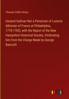 General Sullivan Not a Pensioner of Luzerne (Minister of France at Philadelphia, 1778-1783), with the Report of the New Hampshire Historical Society, Vindicating him from the Charge Made by George Bancroft