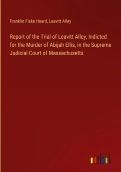 Report of the Trial of Leavitt Alley, Indicted for the Murder of Abijah Ellis, in the Supreme Judicial Court of Massachusetts - Heard, Franklin Fiske; Alley, Leavitt