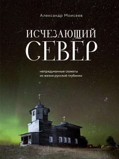 Исчезающий Север. Непридуманные сюжеты из жизни русской глубинки (eBook, ePUB) - Моисеев, Александр