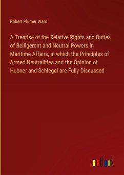 A Treatise of the Relative Rights and Duties of Belligerent and Neutral Powers in Maritime Affairs, in which the Principles of Armed Neutralities and the Opinion of Hubner and Schlegel are Fully Discussed - Ward, Robert Plumer