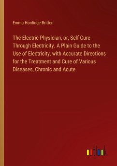 The Electric Physician, or, Self Cure Through Electricity. A Plain Guide to the Use of Electricity, with Accurate Directions for the Treatment and Cure of Various Diseases, Chronic and Acute