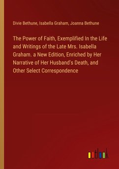 The Power of Faith, Exemplified In the Life and Writings of the Late Mrs. Isabella Graham. a New Edition, Enriched by Her Narrative of Her Husband's Death, and Other Select Correspondence