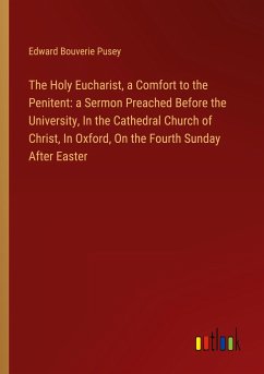 The Holy Eucharist, a Comfort to the Penitent: a Sermon Preached Before the University, In the Cathedral Church of Christ, In Oxford, On the Fourth Sunday After Easter - Pusey, Edward Bouverie