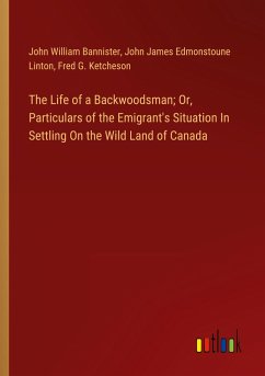 The Life of a Backwoodsman; Or, Particulars of the Emigrant's Situation In Settling On the Wild Land of Canada