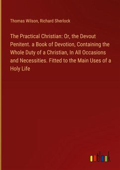 The Practical Christian: Or, the Devout Penitent. a Book of Devotion, Containing the Whole Duty of a Christian, In All Occasions and Necessities. Fitted to the Main Uses of a Holy Life - Wilson, Thomas; Sherlock, Richard