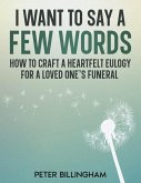 I Want to Say a Few Words: How To Craft a Heartfelt Eulogy for a Loved One's Funeral. A Simple Step-by-Step Process, Packed with Eulogy Writing Ideas, Help & Advice from a Professional Eulogy Writer. (eBook, ePUB)