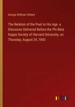 The Relation of the Poet to His Age. a Discourse Delivered Before the Phi Beta Kappa Society of Harvard University, on Thursday, August 24, 1843 - Hilliard, George Stillman