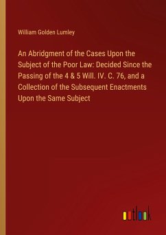 An Abridgment of the Cases Upon the Subject of the Poor Law: Decided Since the Passing of the 4 & 5 Will. IV. C. 76, and a Collection of the Subsequent Enactments Upon the Same Subject