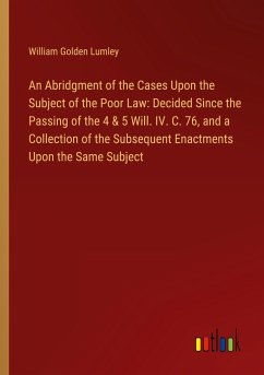 An Abridgment of the Cases Upon the Subject of the Poor Law: Decided Since the Passing of the 4 & 5 Will. IV. C. 76, and a Collection of the Subsequent Enactments Upon the Same Subject - Lumley, William Golden