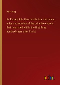 An Enquiry into the constitution, discipline, unity, and worship of the primitive church, that flourished within the first three hundred years after Christ - King, Peter