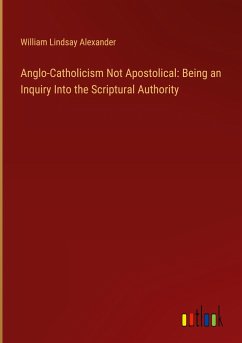 Anglo-Catholicism Not Apostolical: Being an Inquiry Into the Scriptural Authority - Alexander, William Lindsay