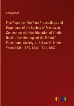 Five Papers on the Past Proceedings and Experience of the Society of Friends, in Connection with the Education of Youth: Read at the Meetings of the Friends' Educational Society, at Ackworth, in the Years 1838, 1839, 1840, 1841, 1842