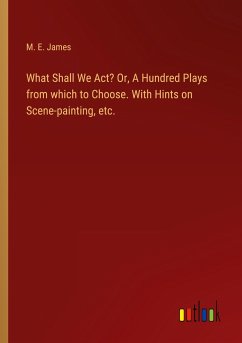 What Shall We Act? Or, A Hundred Plays from which to Choose. With Hints on Scene-painting, etc. - James, M. E.