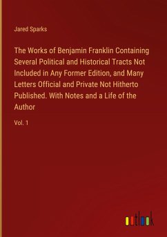 The Works of Benjamin Franklin Containing Several Political and Historical Tracts Not Included in Any Former Edition, and Many Letters Official and Private Not Hitherto Published. With Notes and a Life of the Author