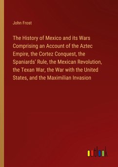 The History of Mexico and its Wars Comprising an Account of the Aztec Empire, the Cortez Conquest, the Spaniards' Rule, the Mexican Revolution, the Texan War, the War with the United States, and the Maximilian Invasion