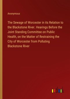 The Sewage of Worcester in its Relation to the Blackstone River. Hearings Before the Joint Standing Committee on Public Health, on the Matter of Restraining the City of Worcester from Polluting Blackstone River - Anonymous