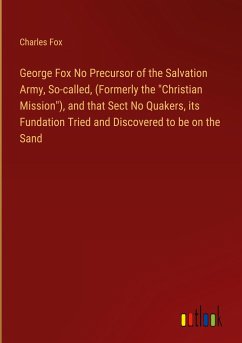 George Fox No Precursor of the Salvation Army, So-called, (Formerly the &quote;Christian Mission&quote;), and that Sect No Quakers, its Fundation Tried and Discovered to be on the Sand